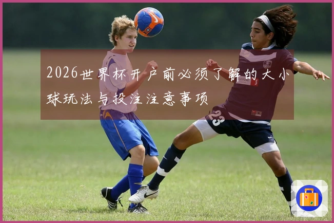 2026世界杯开户前必须了解的大小球玩法与投注注意事项